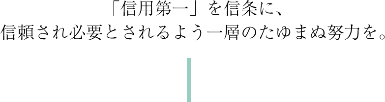 「信用第一」を信条に、信頼され必要とされるよう一層のたゆまぬ努力を。